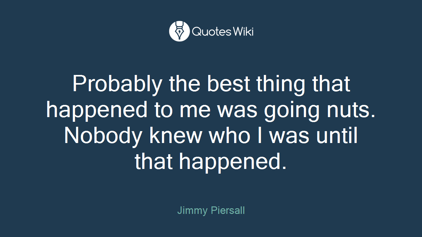 Probably the best thing that happened to me was going nuts. Nobody knew who I was until that happened.