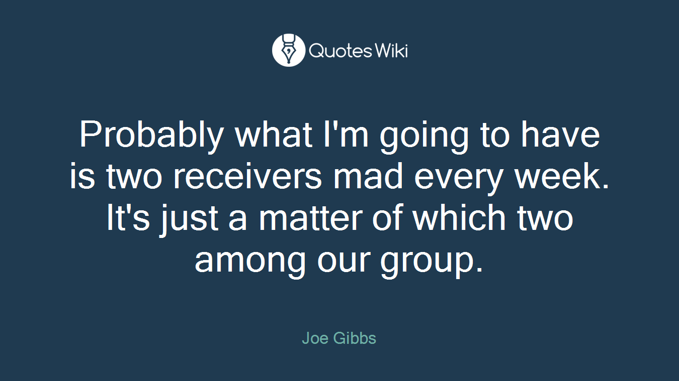 Probably what I'm going to have is two receivers mad every week. It's just a matter of which two among our group.