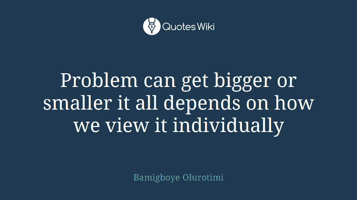 Problem can get bigger or smaller it all depends on how we view it individually