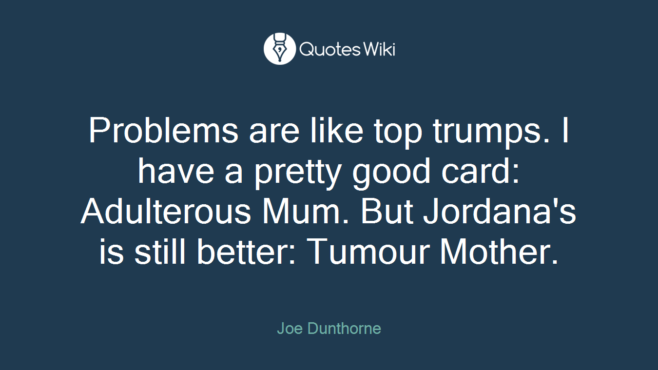 Problems are like top trumps. I have a pretty good card: Adulterous Mum. But Jordana's is still better: Tumour Mother.