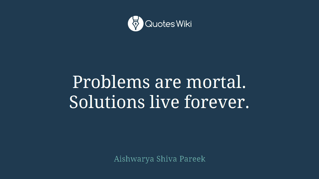 Problems are mortal. Solutions live forever.