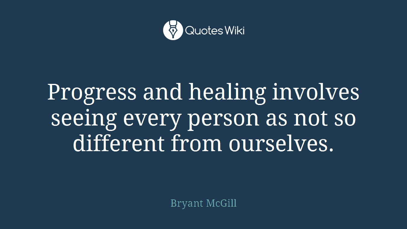 Progress and healing involves seeing every person as not so different from ourselves.