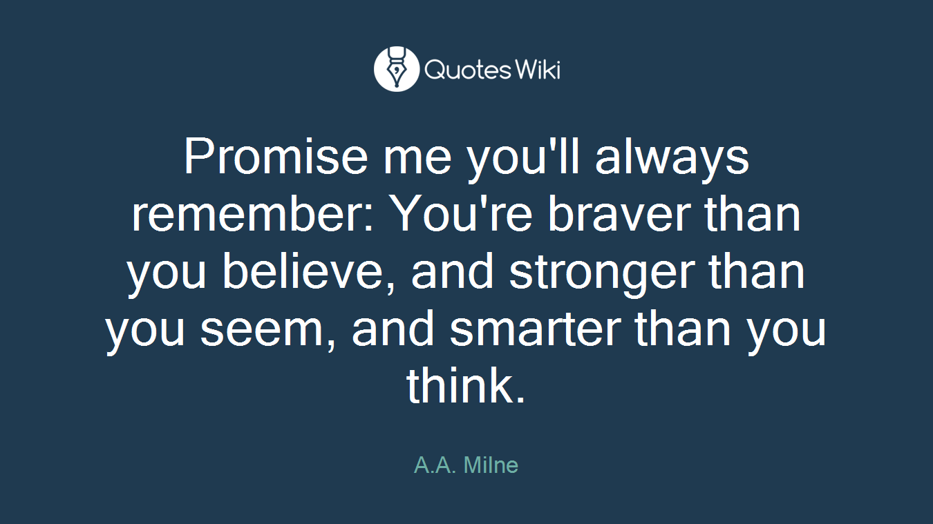 Promise me you'll always remember: You're braver than you believe, and stronger than you seem, and smarter than you think.