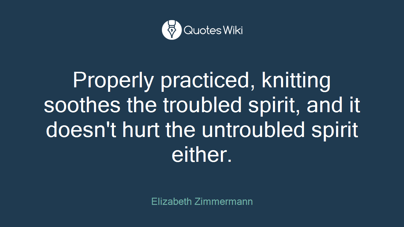 Properly practiced, knitting soothes the troubled spirit, and it doesn't hurt the untroubled spirit either.