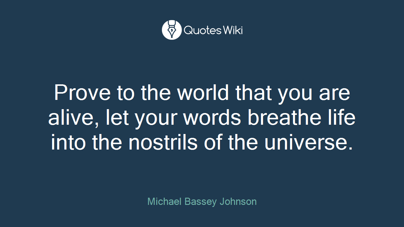 Prove to the world that you are alive, let your words breathe life into the nostrils of the universe.