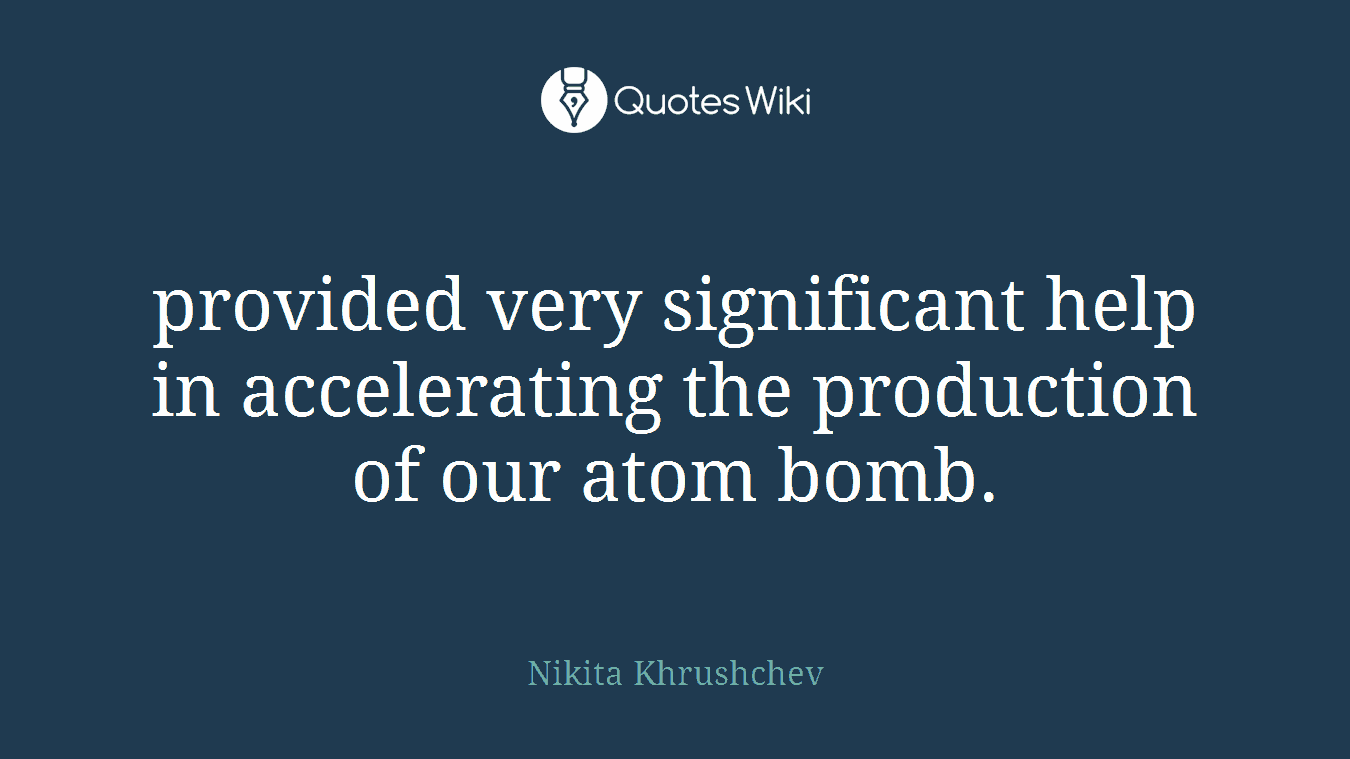 provided very significant help in accelerating the production of our atom bomb.