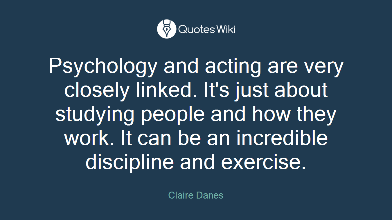 Psychology and acting are very closely linked. It's just about studying people and how they work. It can be an incredible discipline and exercise.