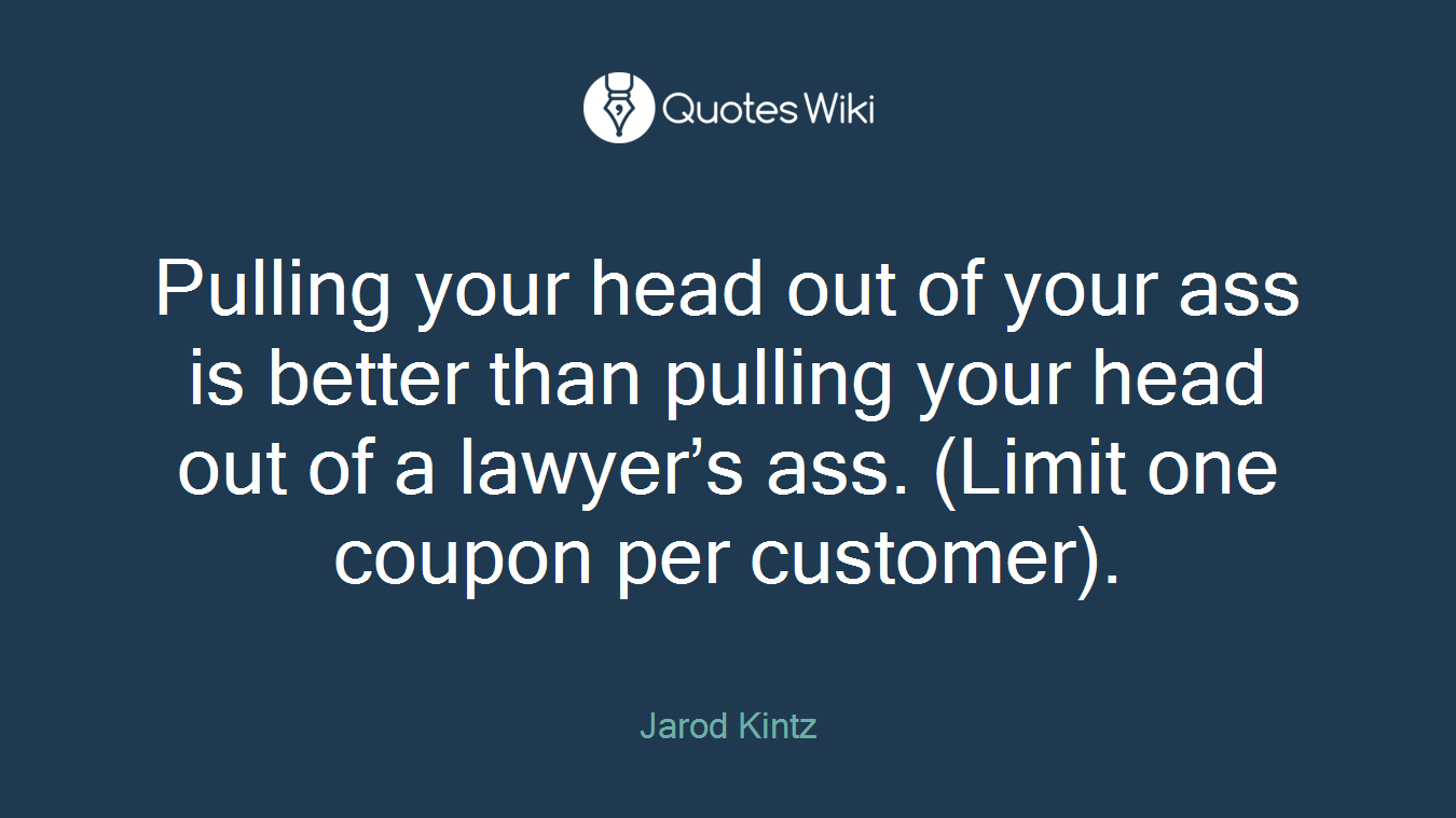 Pulling your head out of your ass is better than pulling your head out of a lawyer’s ass. (Limit one coupon per customer).