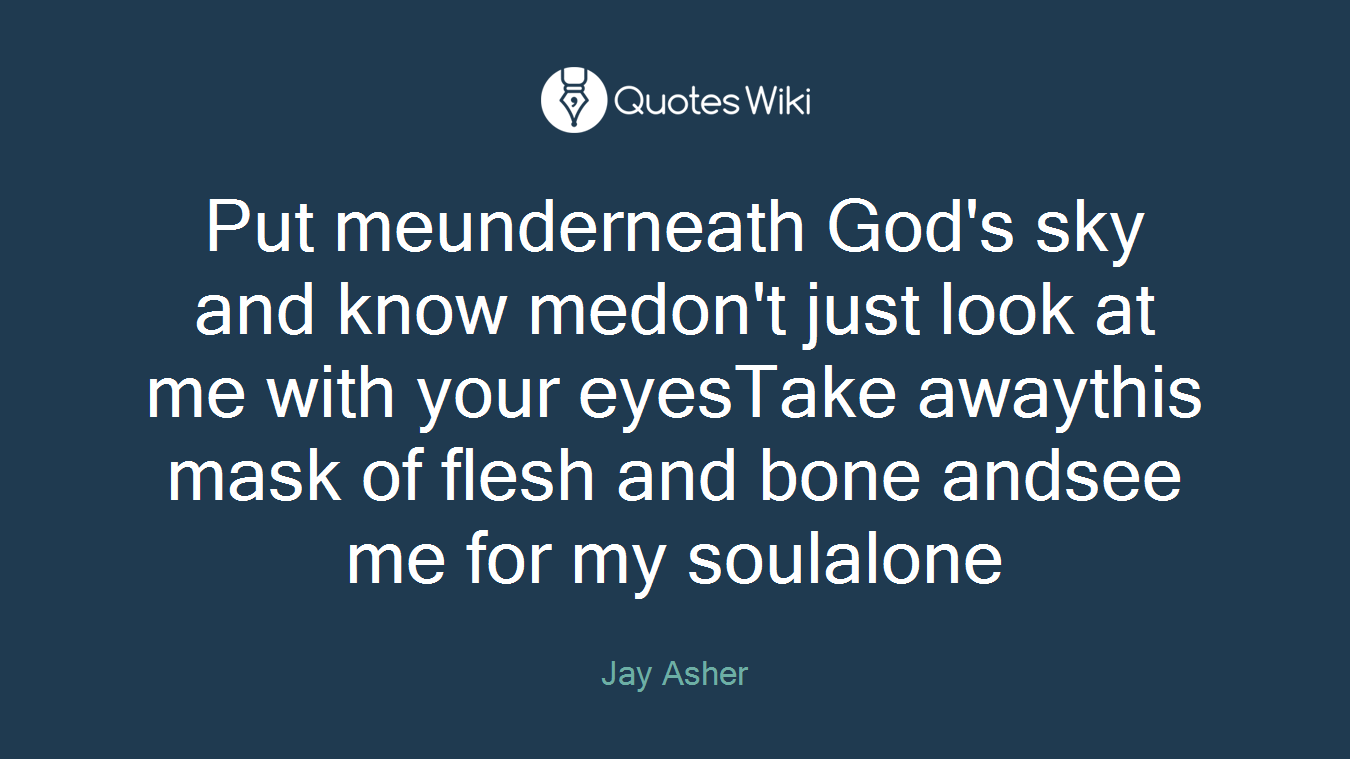 Put meunderneath God's sky and know medon't just look at me with your eyesTake awaythis mask of flesh and bone andsee me for my soulalone