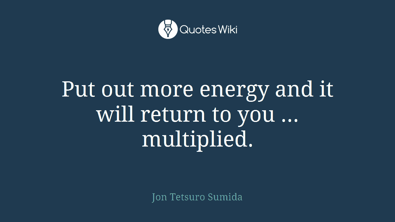 Put out more energy and it will return to you ... multiplied.