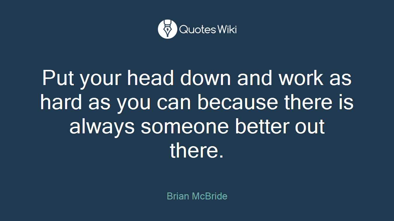 Put your head down and work as hard as you can because there is always someone better out there.