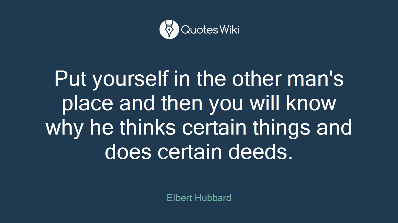 Put yourself in the other man's place and then you will know why he thinks certain things and does certain deeds.