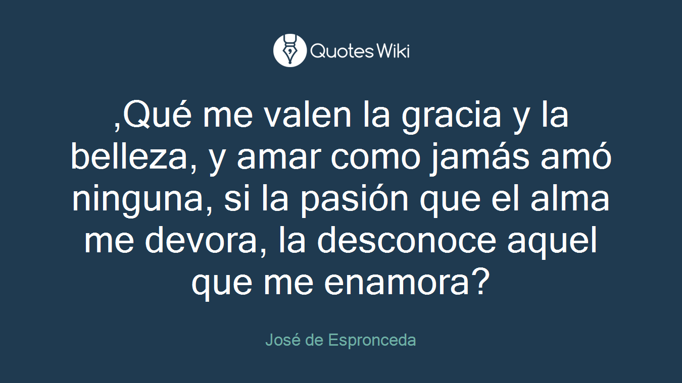 ,Qué me valen la gracia y la belleza, y amar como jamás amó ninguna, si la pasión que el alma me devora, la desconoce aquel que me enamora?