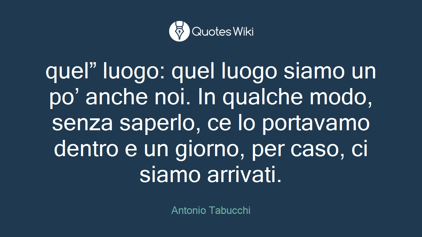 quel” luogo: quel luogo siamo un po’ anche noi. In qualche modo, senza saperlo, ce lo portavamo dentro e un giorno, per caso, ci siamo arrivati.