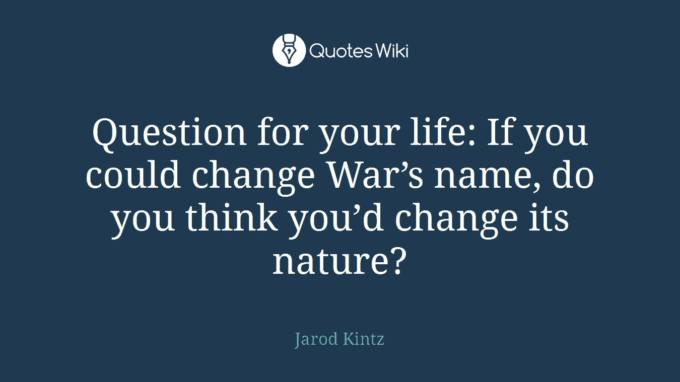 Question for your life: If you could change War’s name, do you think you’d change its nature?