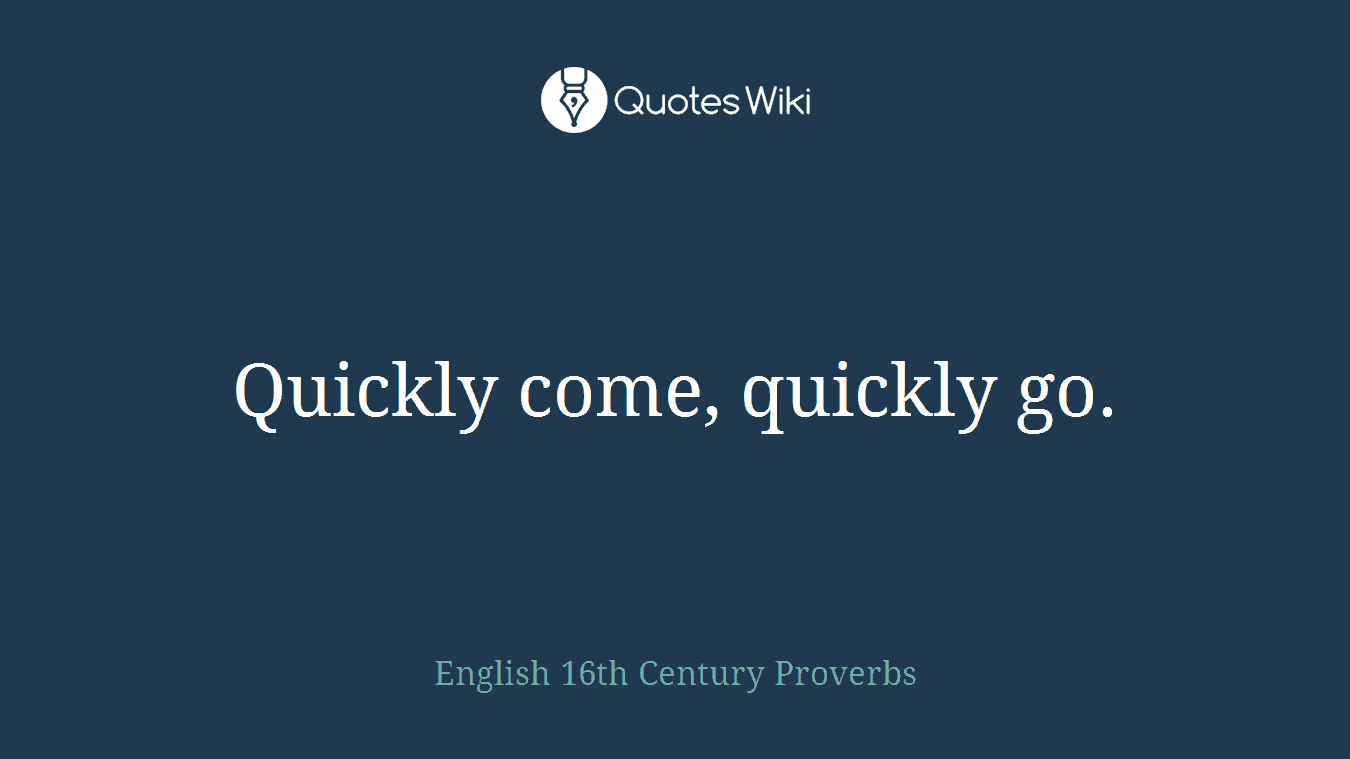 Quickly come, quickly go.