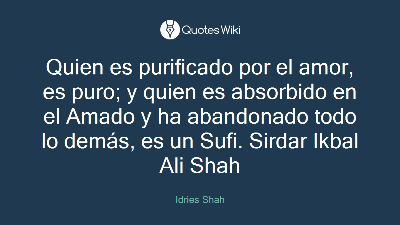 Quien es purificado por el amor, es puro; y quien es absorbido en el Amado y ha abandonado todo lo demás, es un Sufi. Sirdar Ikbal Ali Shah