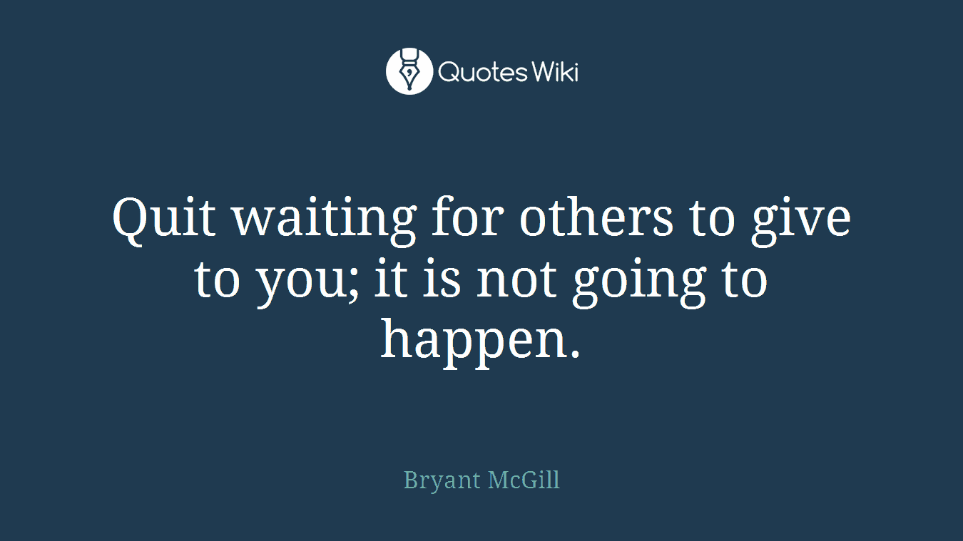 Quit waiting for others to give to you; it is not going to happen.