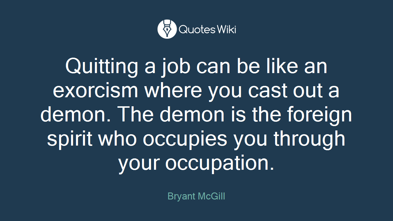 Quitting a job can be like an exorcism where you cast out a demon. The demon is the foreign spirit who occupies you through your occupation.