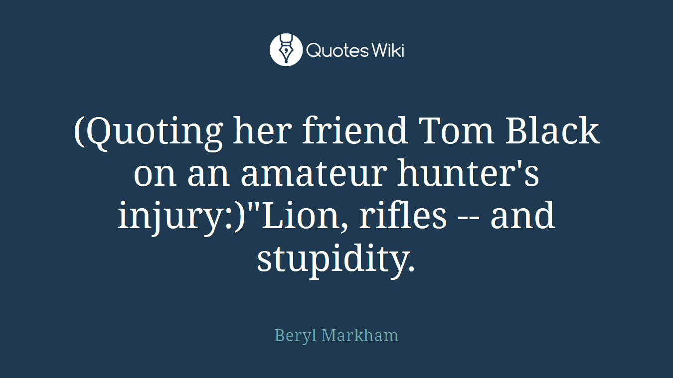 (Quoting her friend Tom Black on an amateur hunter's injury:)"Lion, rifles -- and stupidity.