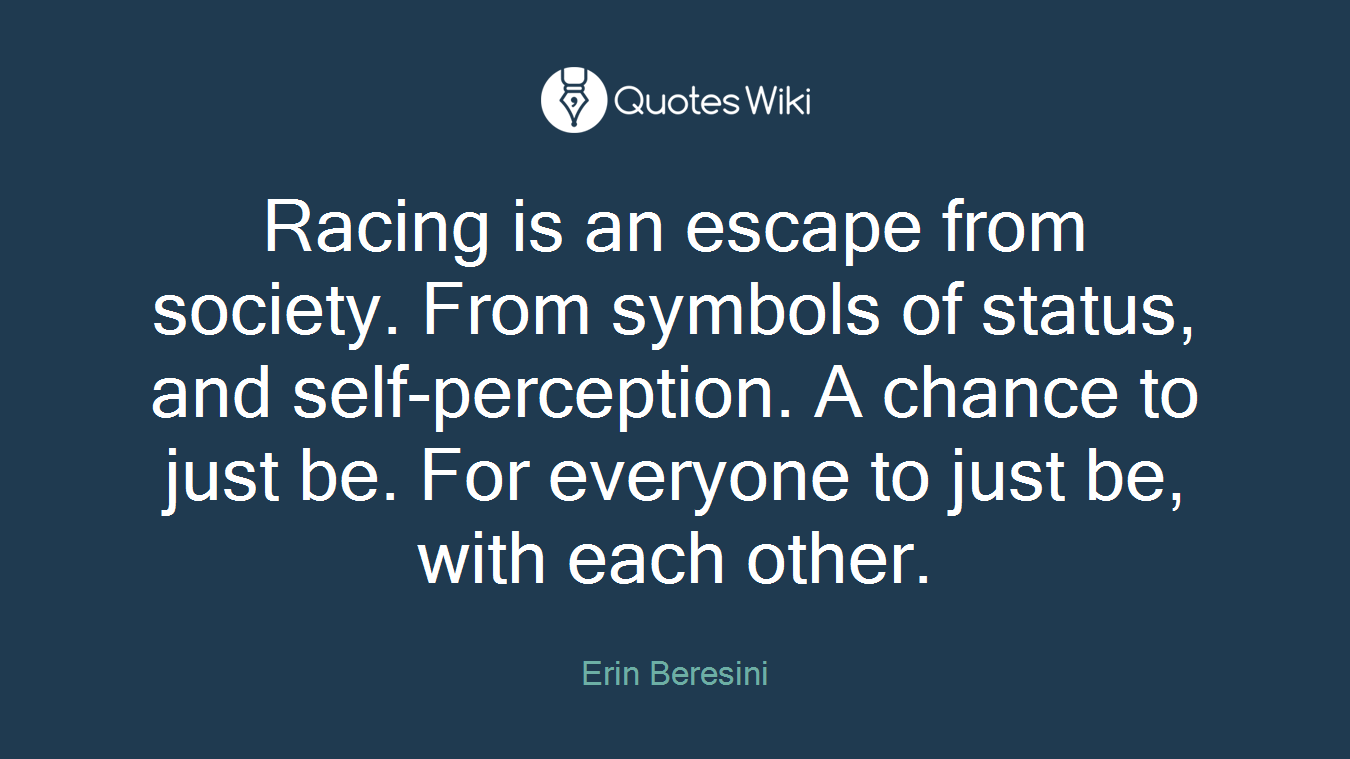 Racing is an escape from society. From symbols of status, and self-perception. A chance to just be. For everyone to just be, with each other.