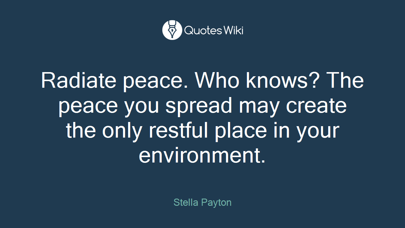 Radiate peace. Who knows? The peace you spread may create the only restful place in your environment.