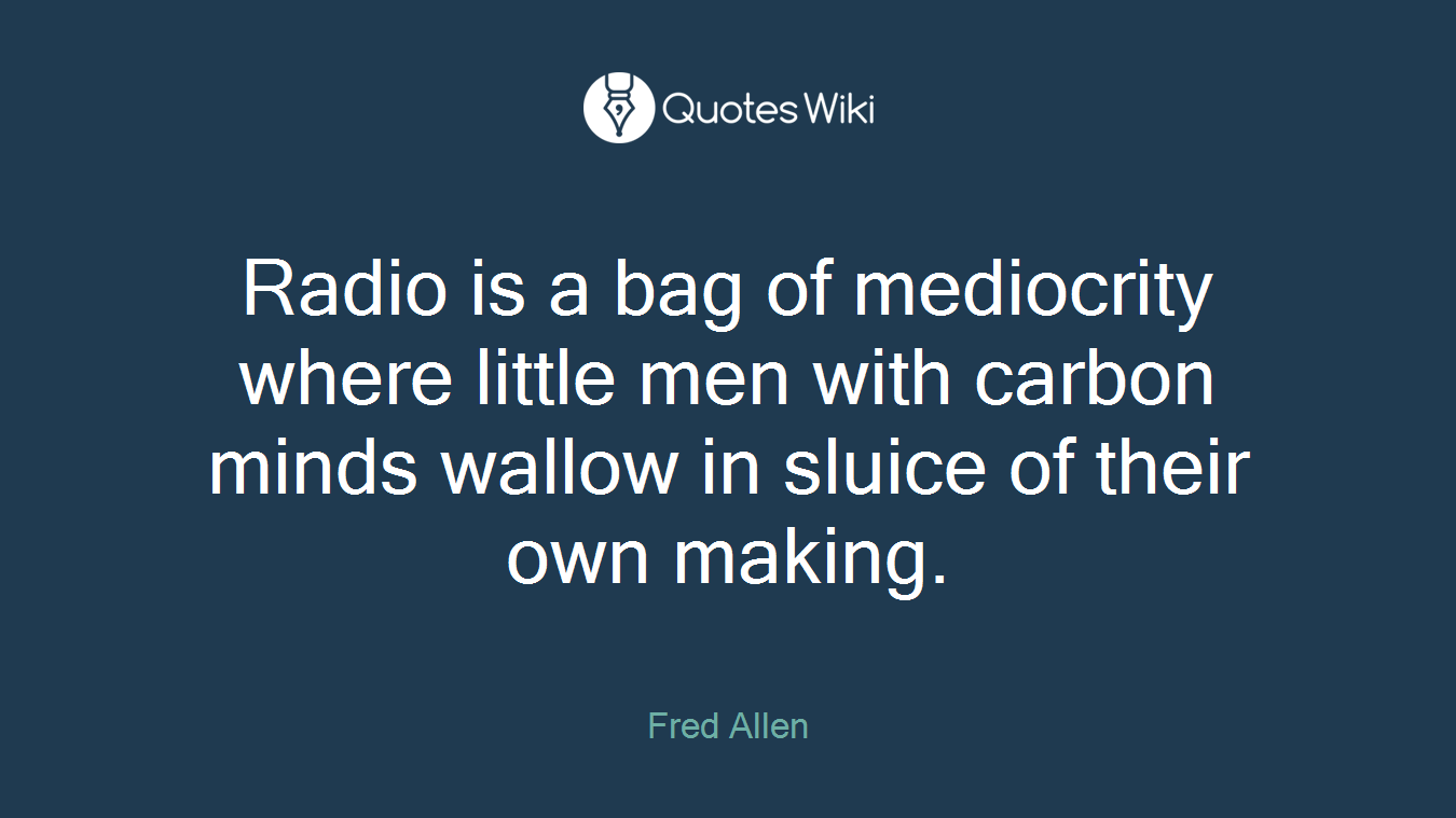 Radio is a bag of mediocrity where little men with carbon minds wallow in sluice of their own making.