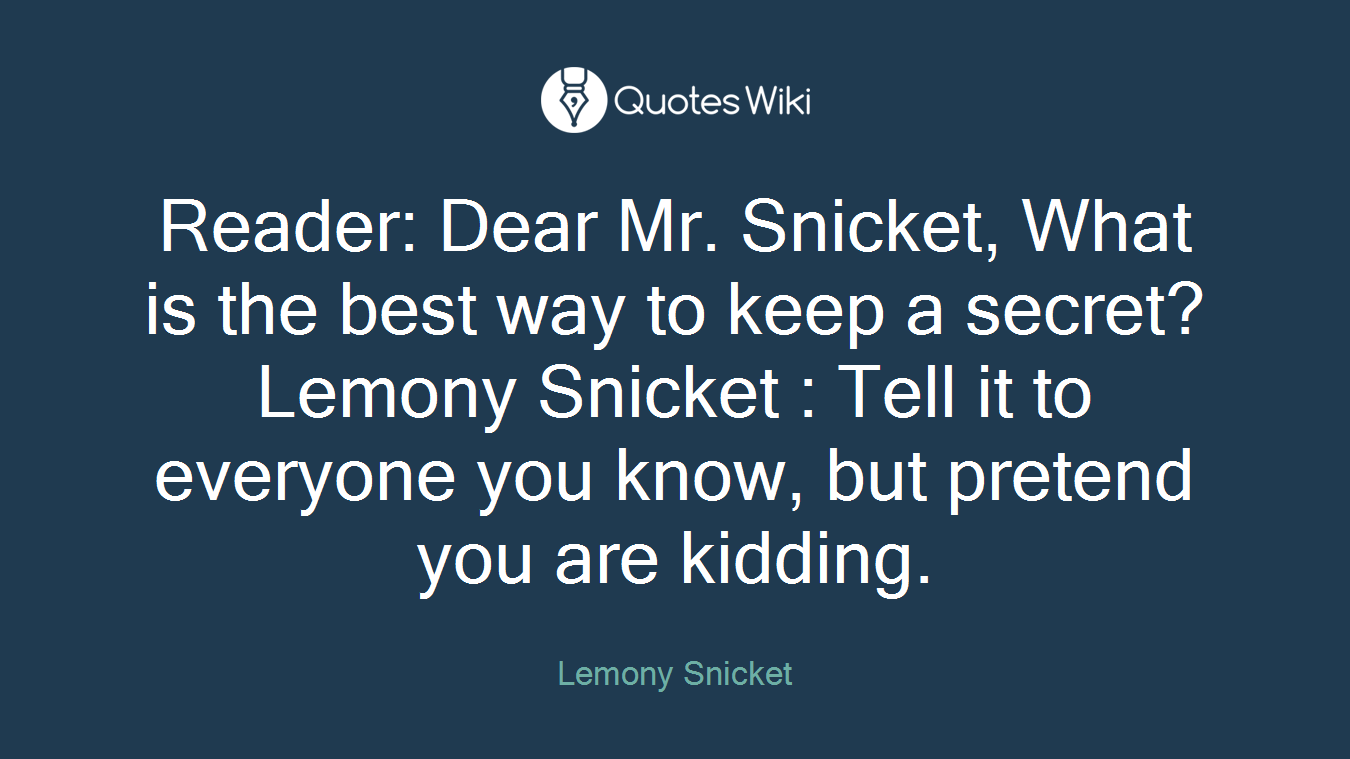 Reader: Dear Mr. Snicket, What is the best way to keep a secret? Lemony Snicket : Tell it to everyone you know, but pretend you are kidding.