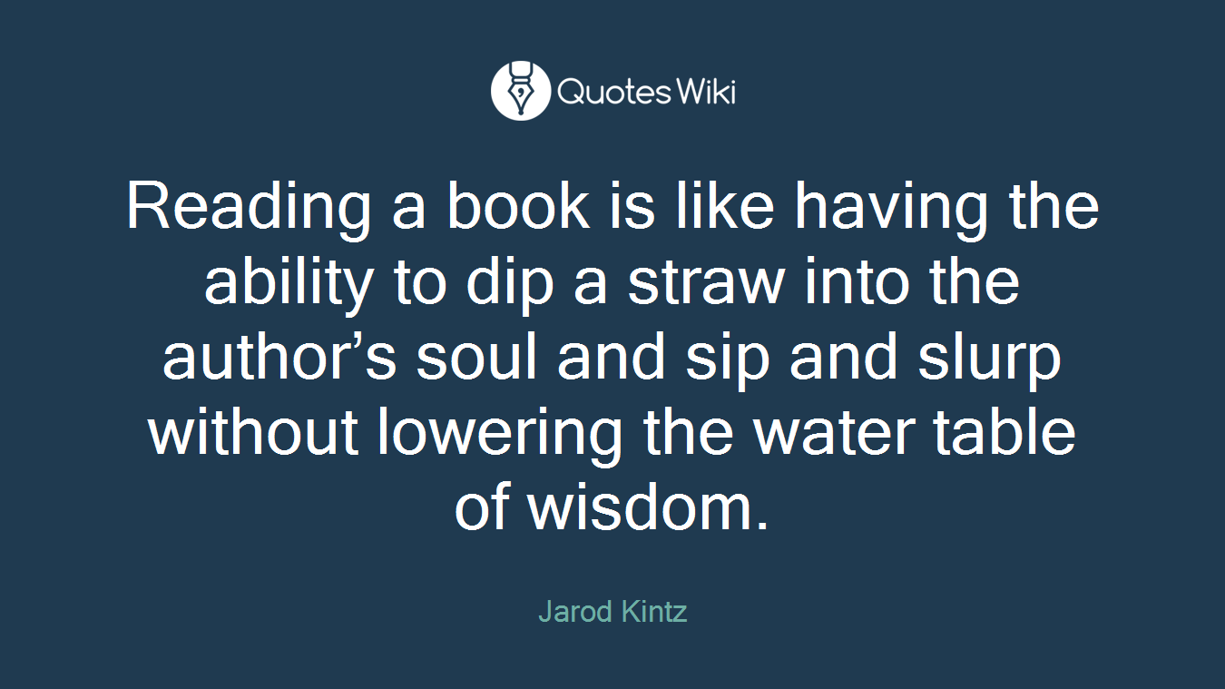 Reading a book is like having the ability to dip a straw into the author’s soul and sip and slurp without lowering the water table of wisdom.