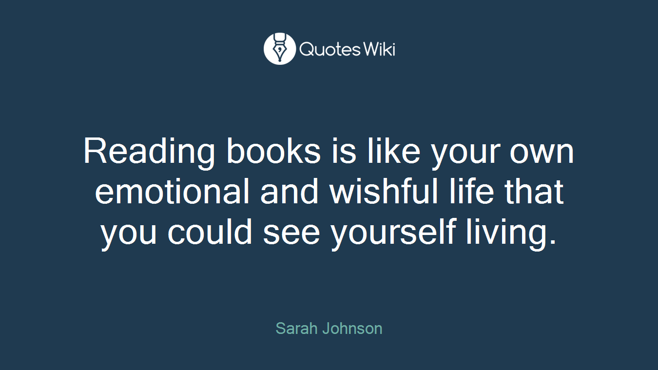 Reading books is like your own emotional and wishful life that you could see yourself living.