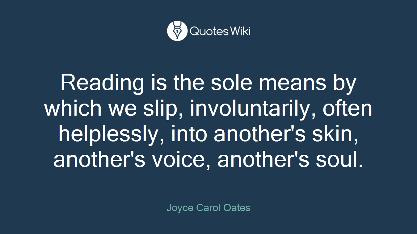 Reading is the sole means by which we slip, involuntarily, often helplessly, into another's skin, another's voice, another's soul.