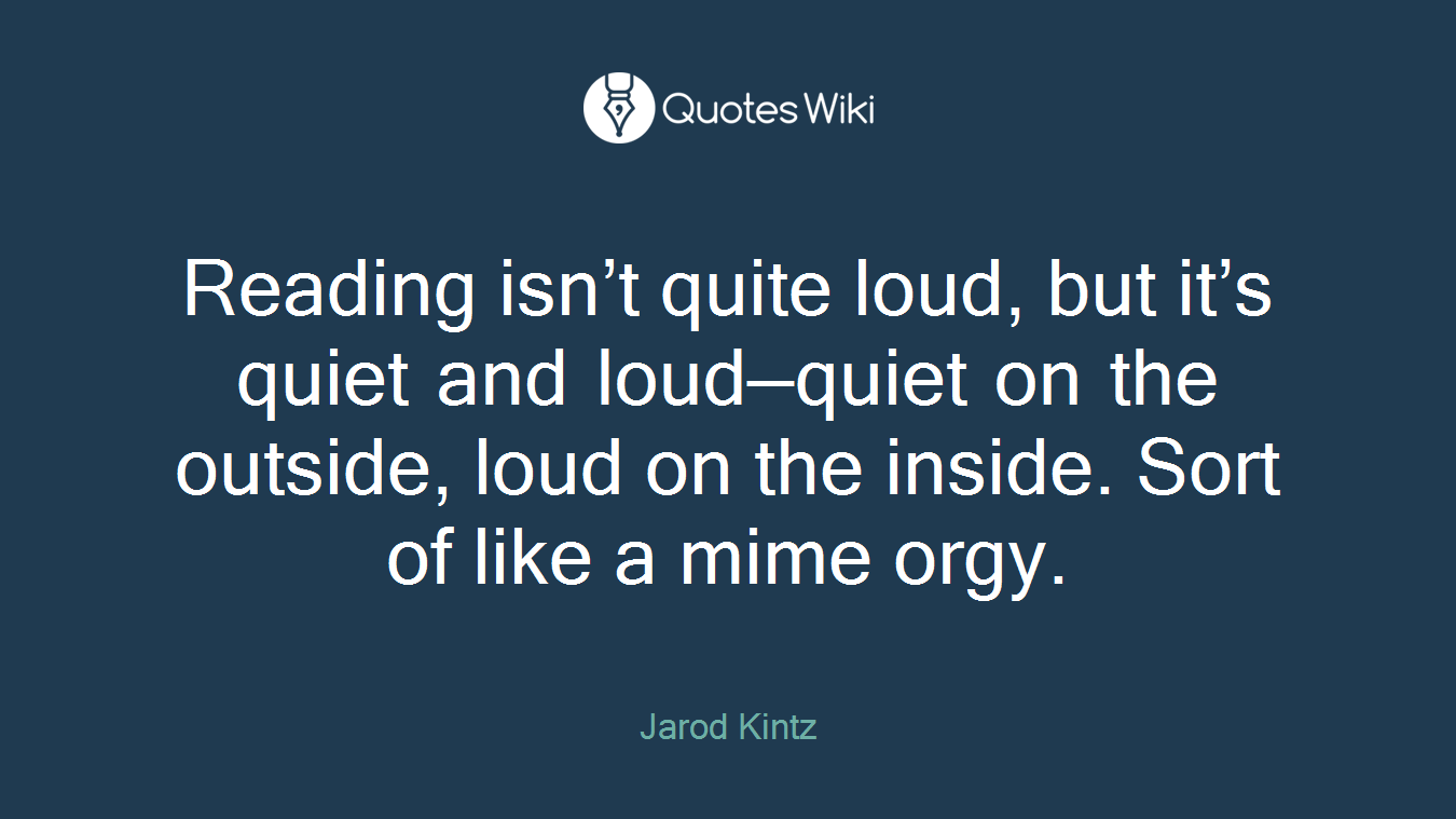 Reading isn’t quite loud, but it’s quiet and loud—quiet on the outside, loud on the inside. Sort of like a mime orgy.