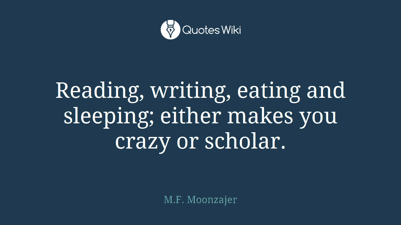 Reading, writing, eating and sleeping; either makes you crazy or scholar.