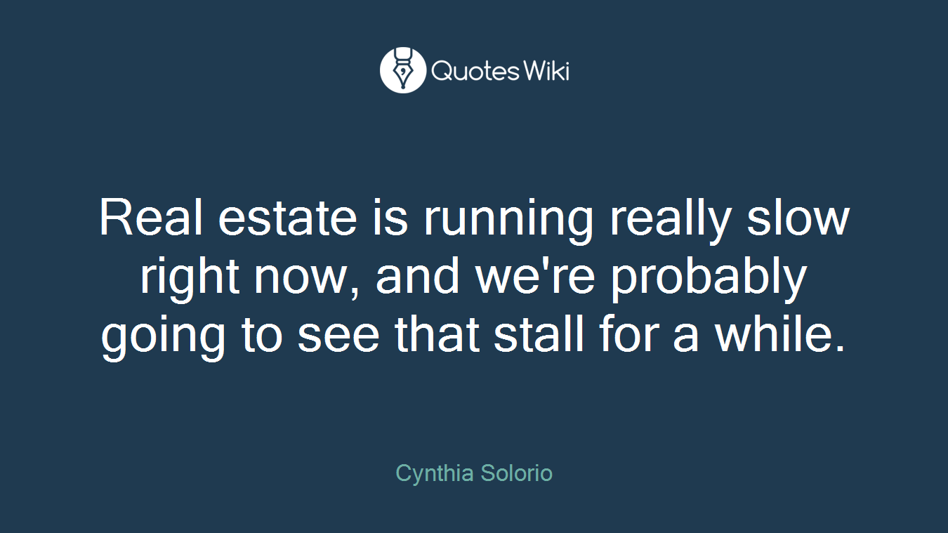 Real estate is running really slow right now, and we're probably going to see that stall for a while.