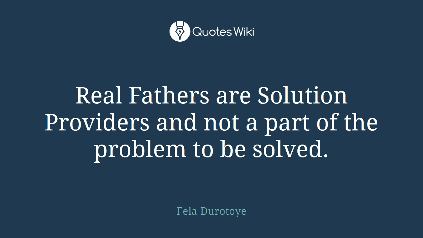 Real Fathers are Solution Providers and not a part of the problem to be solved.
