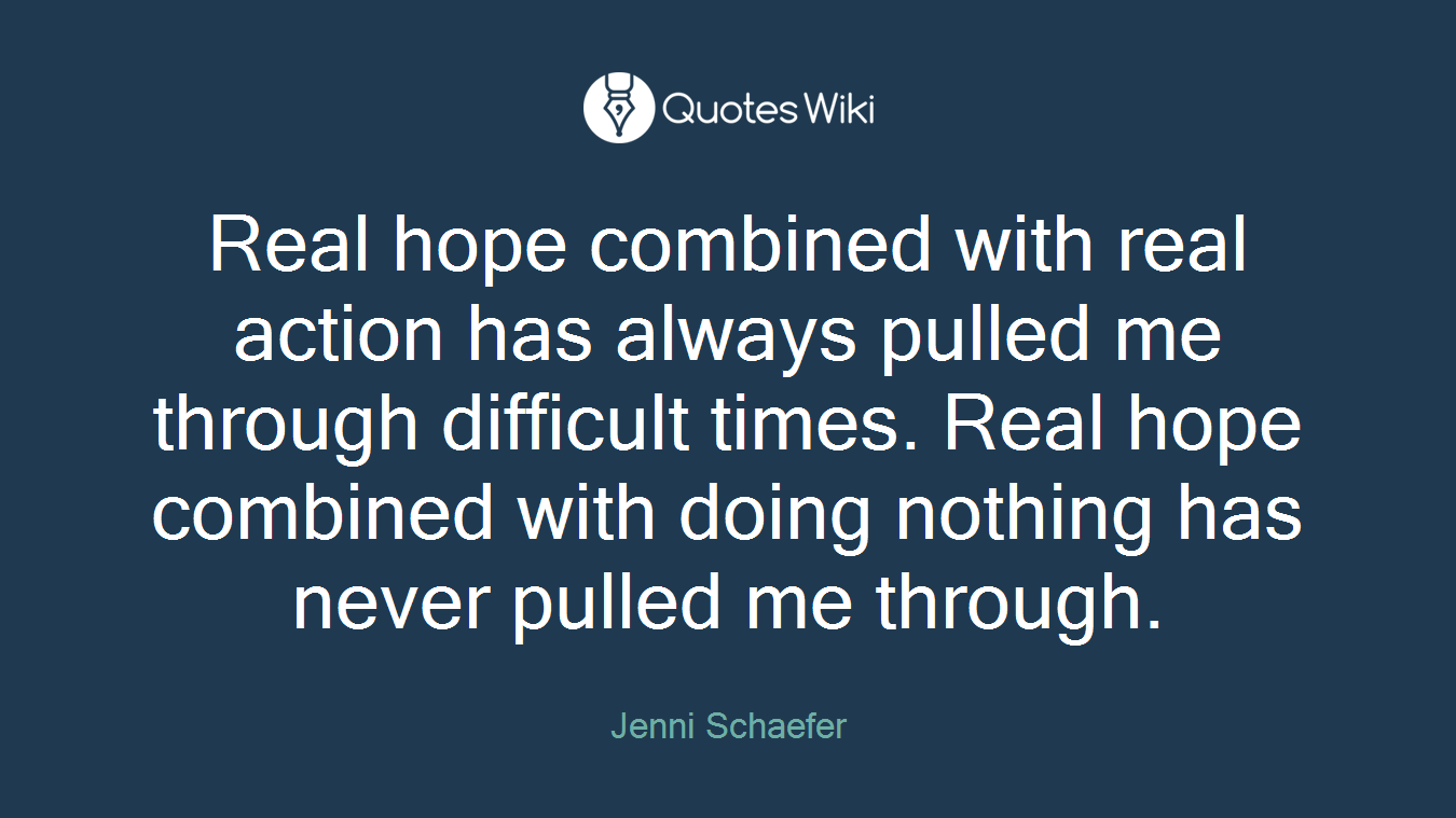 Real hope combined with real action has always pulled me through difficult times. Real hope combined with doing nothing has never pulled me through.