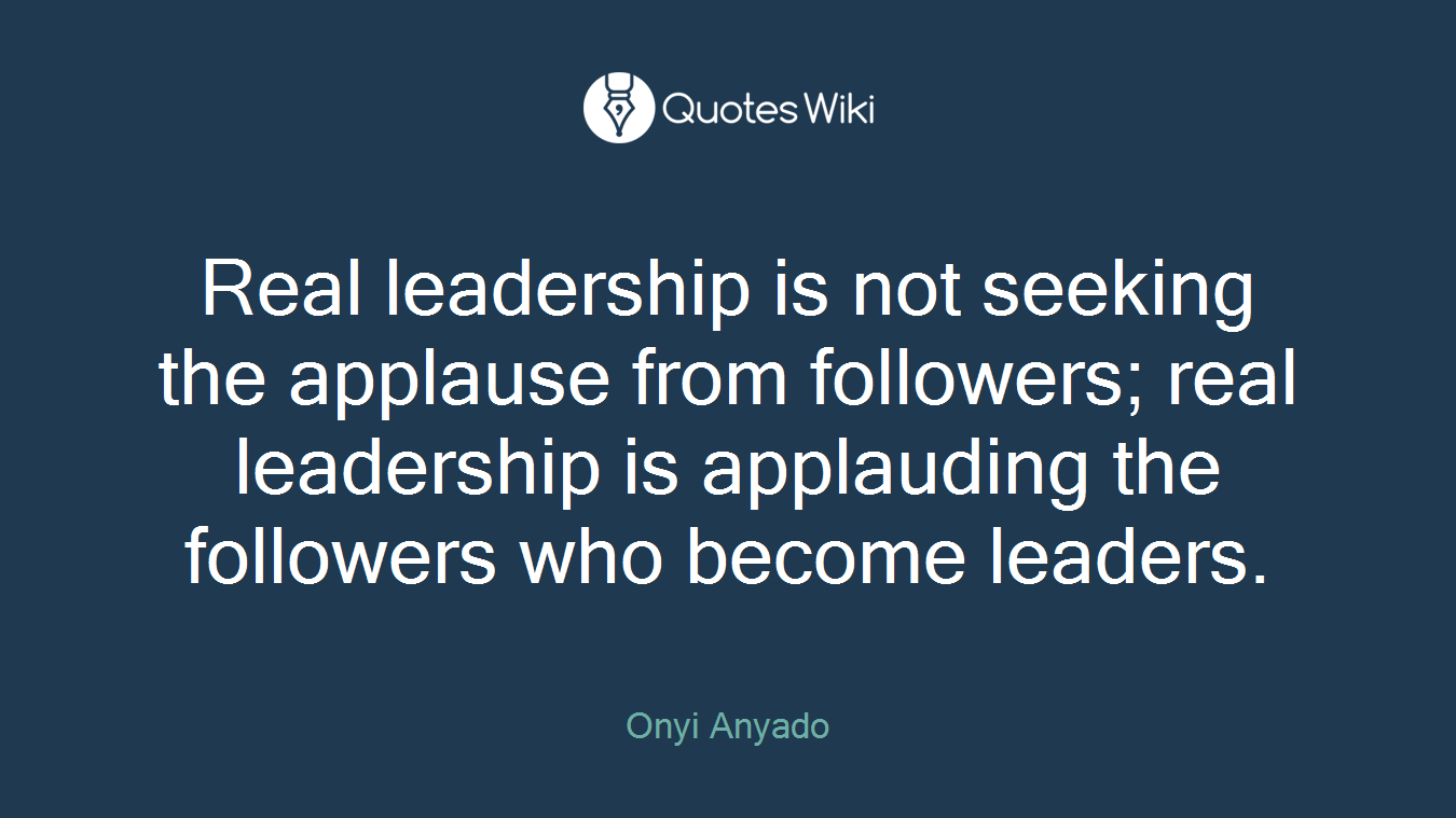 Real leadership is not seeking the applause from followers; real leadership is applauding the followers who become leaders.