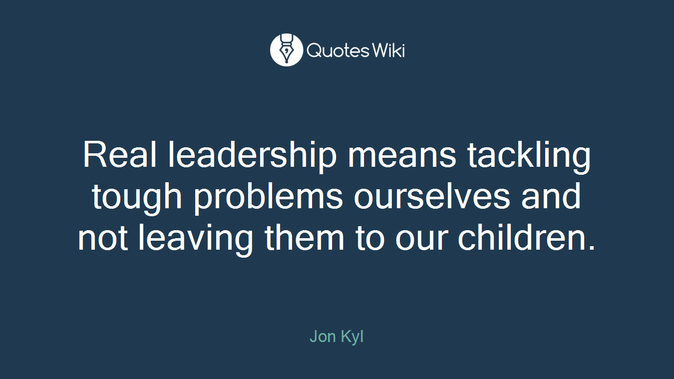 Real leadership means tackling tough problems ourselves and not leaving them to our children.