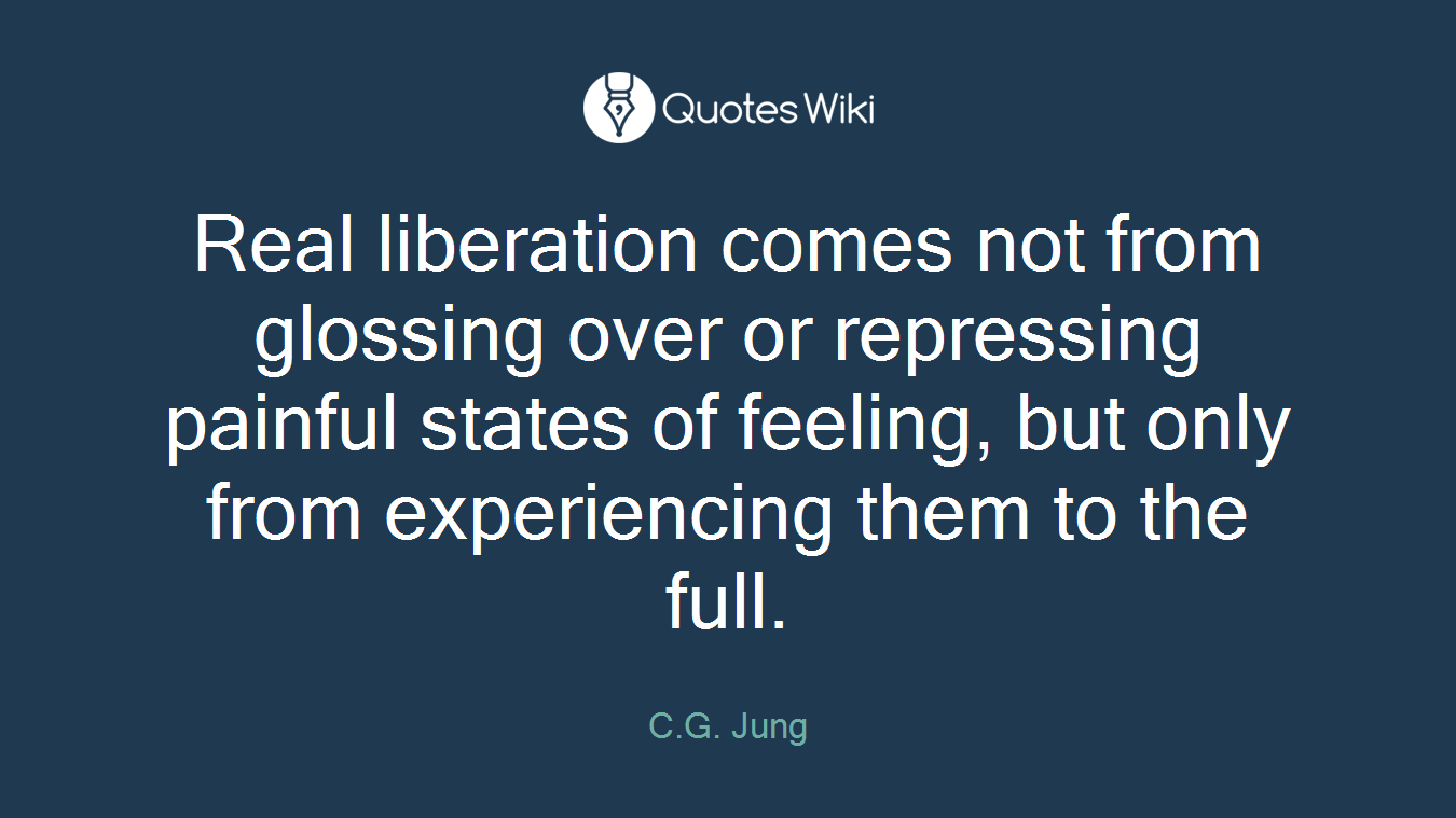 Real liberation comes not from glossing over or repressing painful states of feeling, but only from experiencing them to the full.