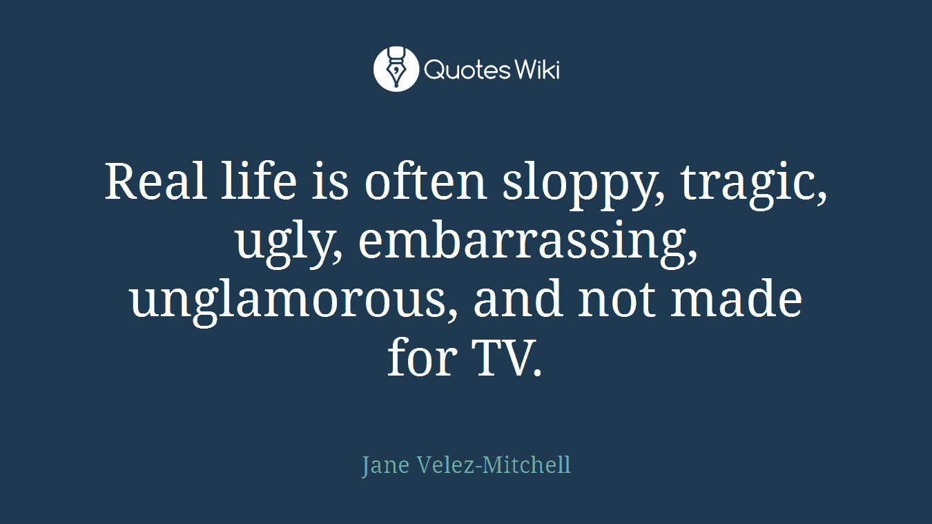 Real life is often sloppy, tragic, ugly, embarrassing, unglamorous, and not made for TV.