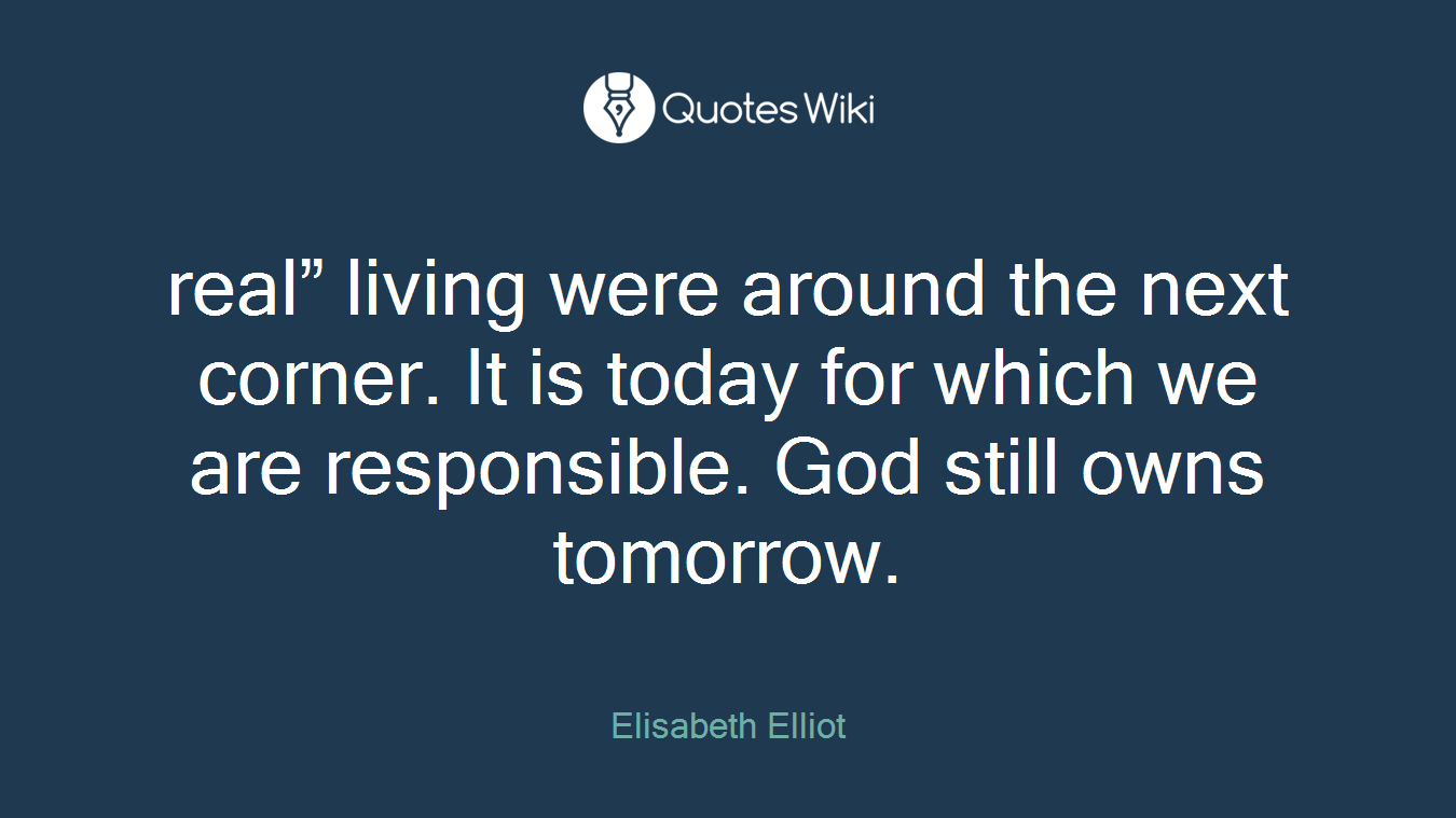 real” living were around the next corner. It is today for which we are responsible. God still owns tomorrow.