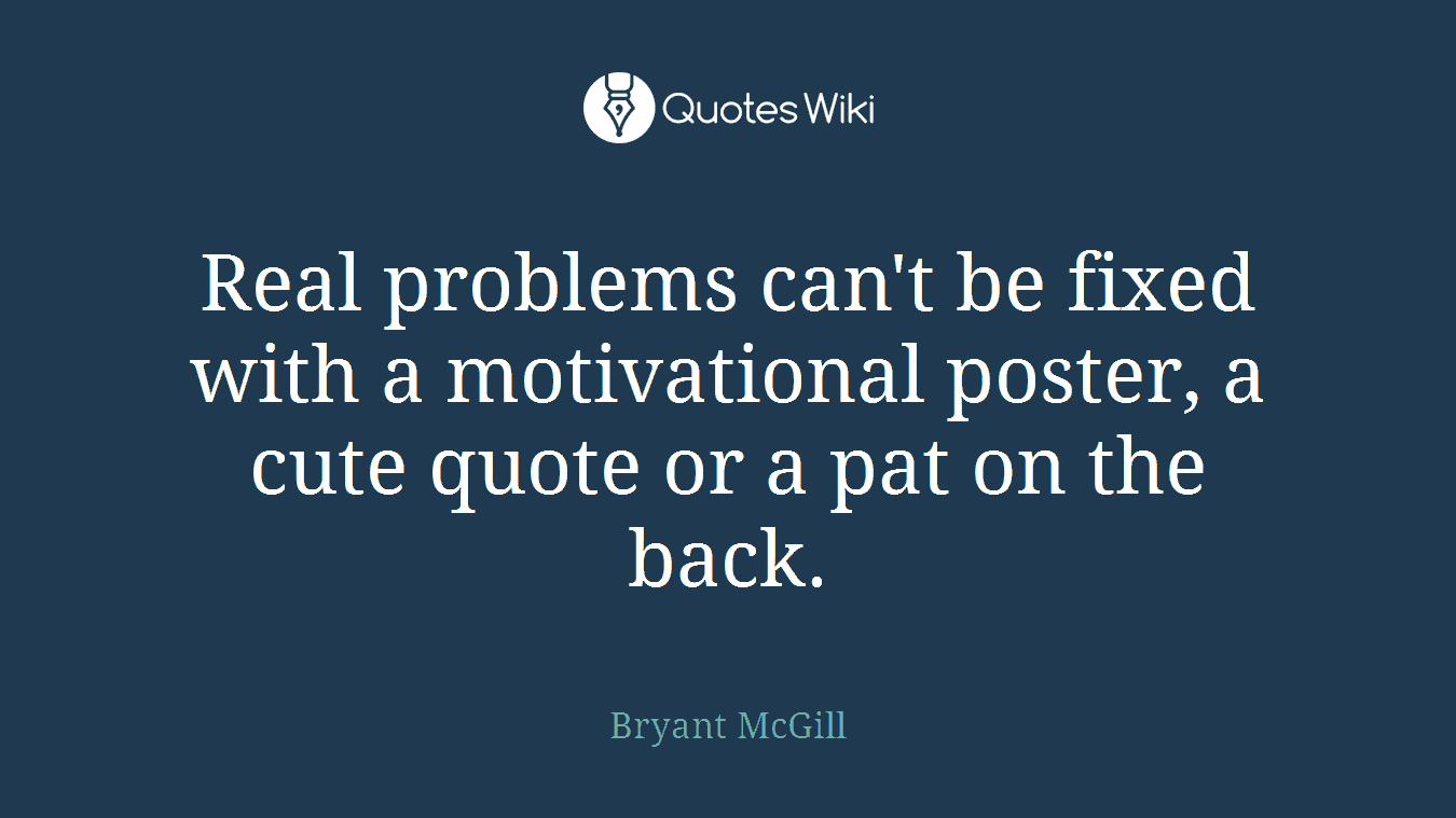 Real problems can't be fixed with a motivational poster, a cute quote or a pat on the back.