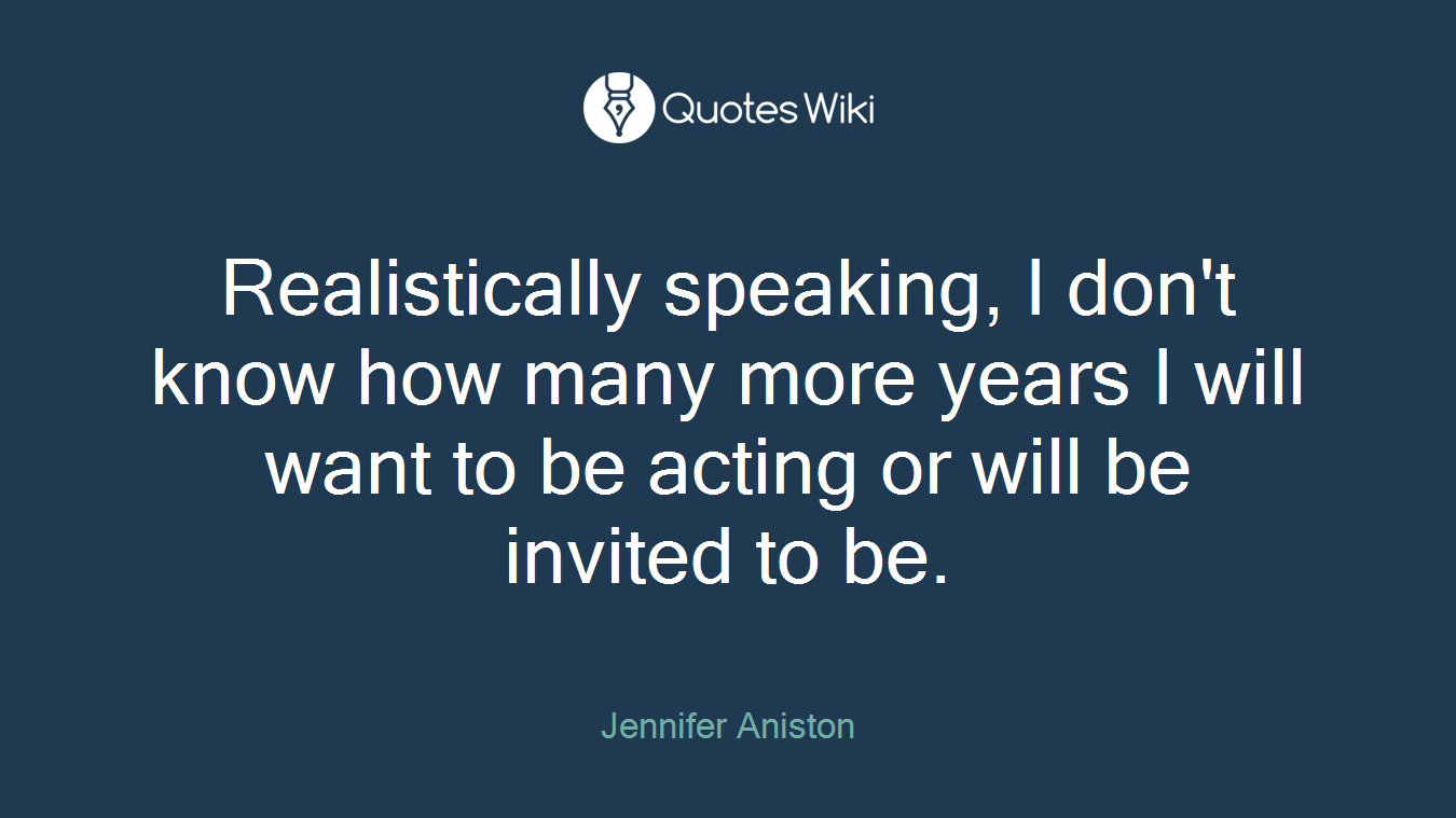 Realistically speaking, I don't know how many more years I will want to be acting or will be invited to be.