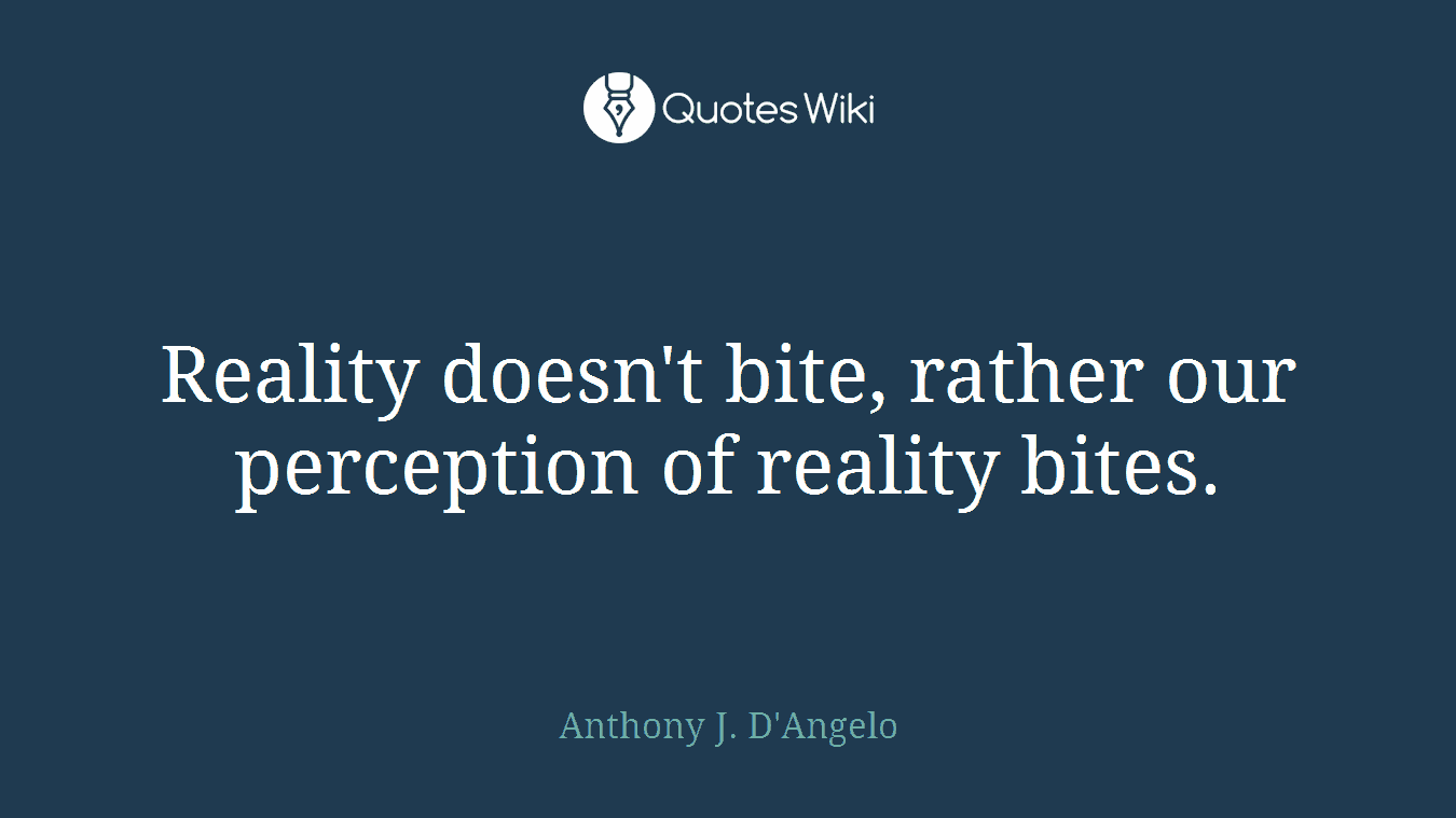Reality doesn't bite, rather our perception of reality bites.