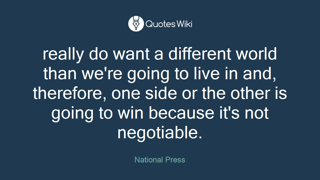 really do want a different world than we're going to live in and, therefore, one side or the other is going to win because it's not negotiable.