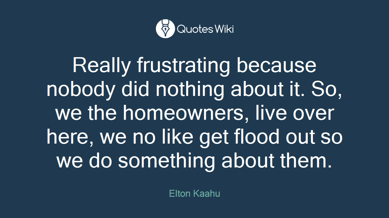 Really frustrating because nobody did nothing about it. So, we the homeowners, live over here, we no like get flood out so we do something about them.