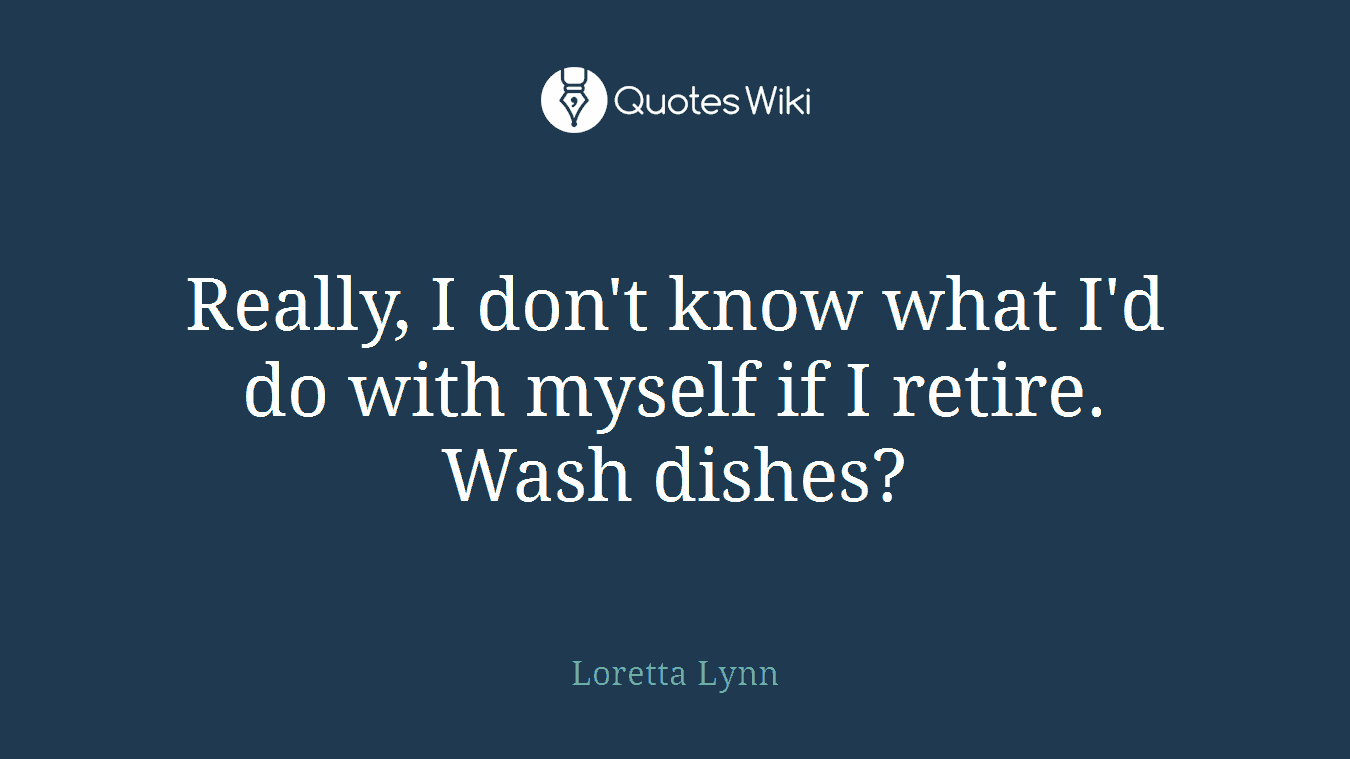 Really, I don't know what I'd do with myself if I retire. Wash dishes?