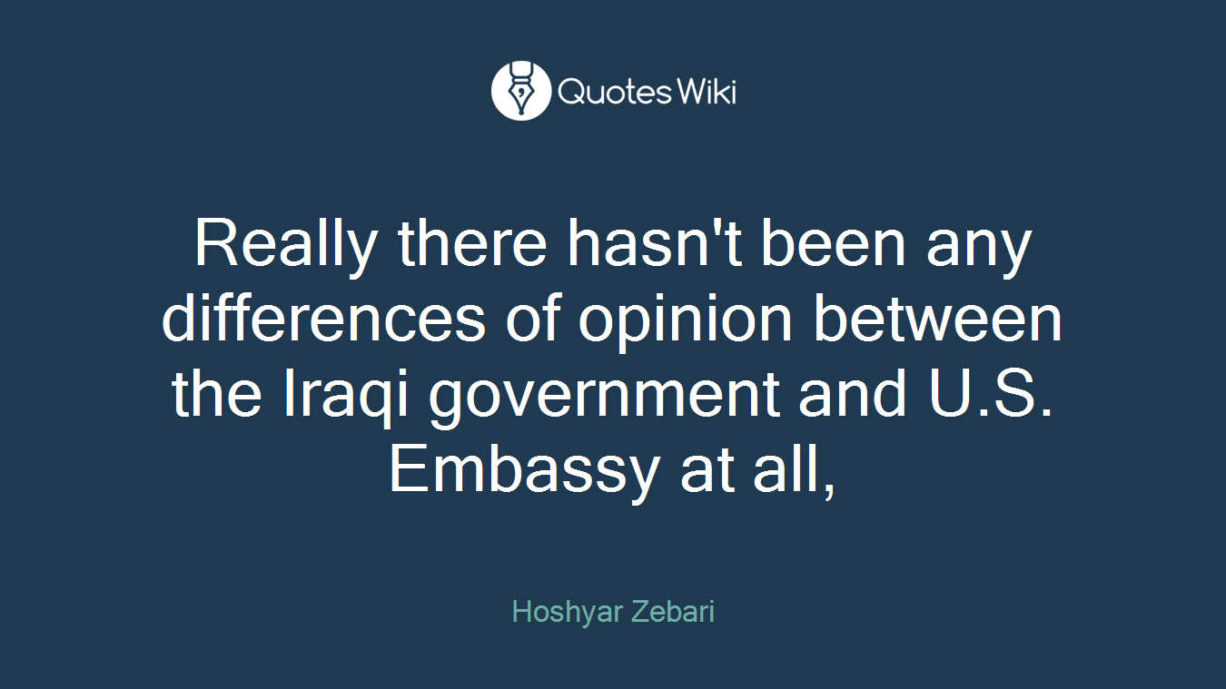 Really there hasn't been any differences of opinion between the Iraqi government and U.S. Embassy at all,