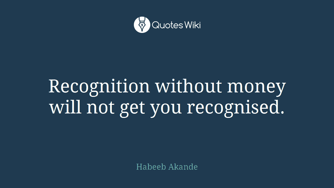 Recognition without money will not get you recognised.