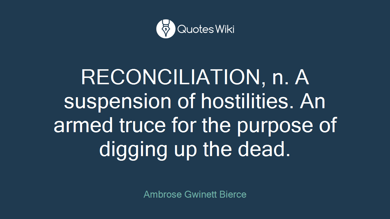 RECONCILIATION, n. A suspension of hostilities. An armed truce for the purpose of digging up the dead.